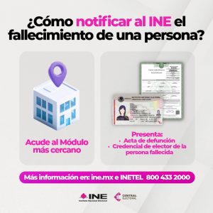 Infografía con el siguiente texto: ¿Cómo notificar al INE el fallecimiento de una persona? Abajo se muestra el texto: Acude al Módulo más cercano y del otro lado dice: Presenta: Acta de defunción y Credencial de Elector de la persona fallecida. En un recuadro rosa aparece el texto: Más información en: ine.mx e INETEL 800 433 2000